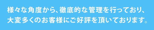 様々な角度から、徹底的な管理を行っており、大変多くのお客様にご好評を頂いております。